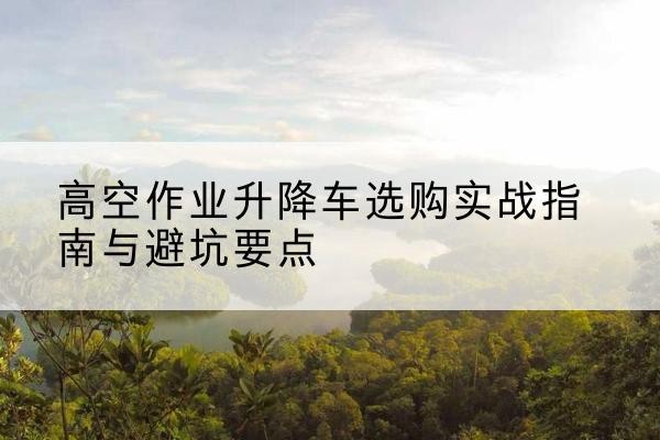曲阳升降车怎么选-高空作业升降车选购实战指南与避坑要点