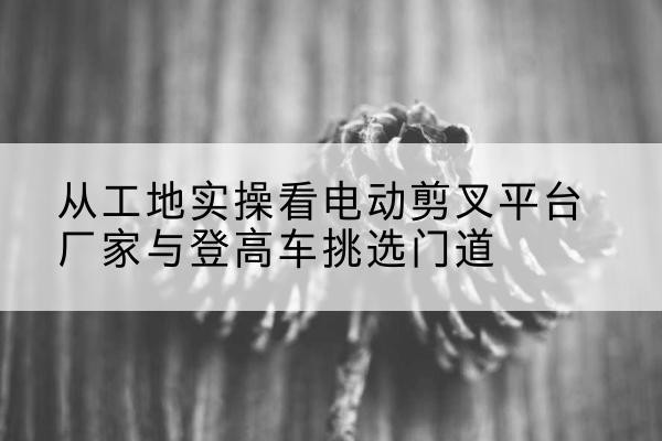 曲阳电动剪叉升降平台厂家-从工地实操看电动剪叉平台厂家与登高车挑选门道