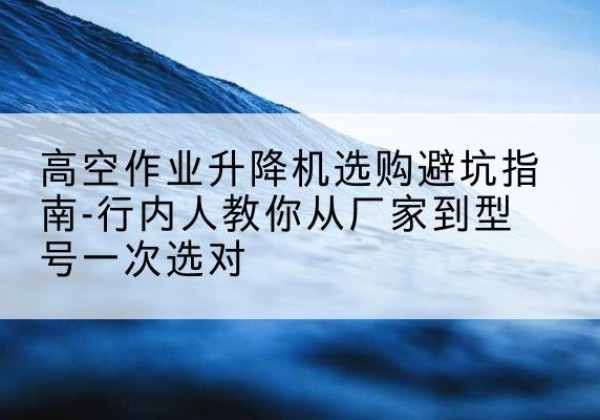 曲阳升降平台厂家-高空作业升降机选购避坑指南-行内人教你从厂家到型号一次选对