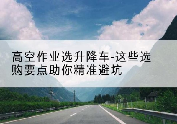 曲阳升降车厂家-高空作业选升降车-这些选购要点助你*避坑