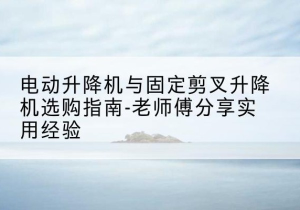 曲阳电动升降机怎么选-电动升降机与固定剪叉升降机选购指南-老师傅分享实用经验