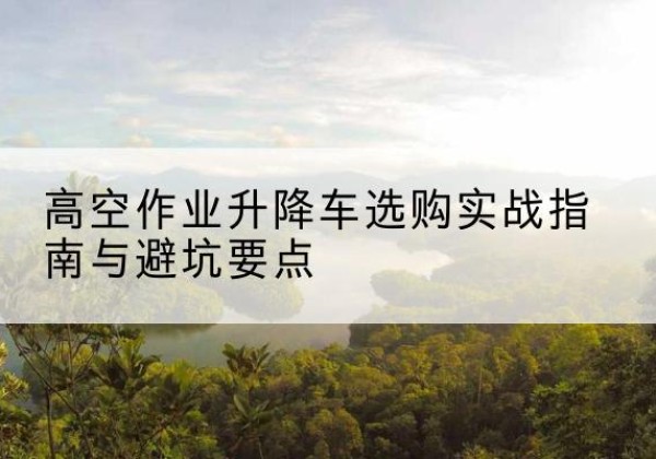 曲阳升降车怎么选-高空作业升降车选购实战指南与避坑要点