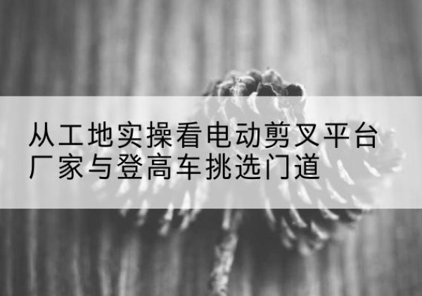 曲阳电动剪叉升降平台厂家-从工地实操看电动剪叉平台厂家与登高车挑选门道