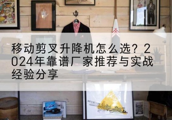 曲阳升降平台厂家推荐-移动剪叉升降机怎么选？2024年靠谱厂家推荐与实战经验分享